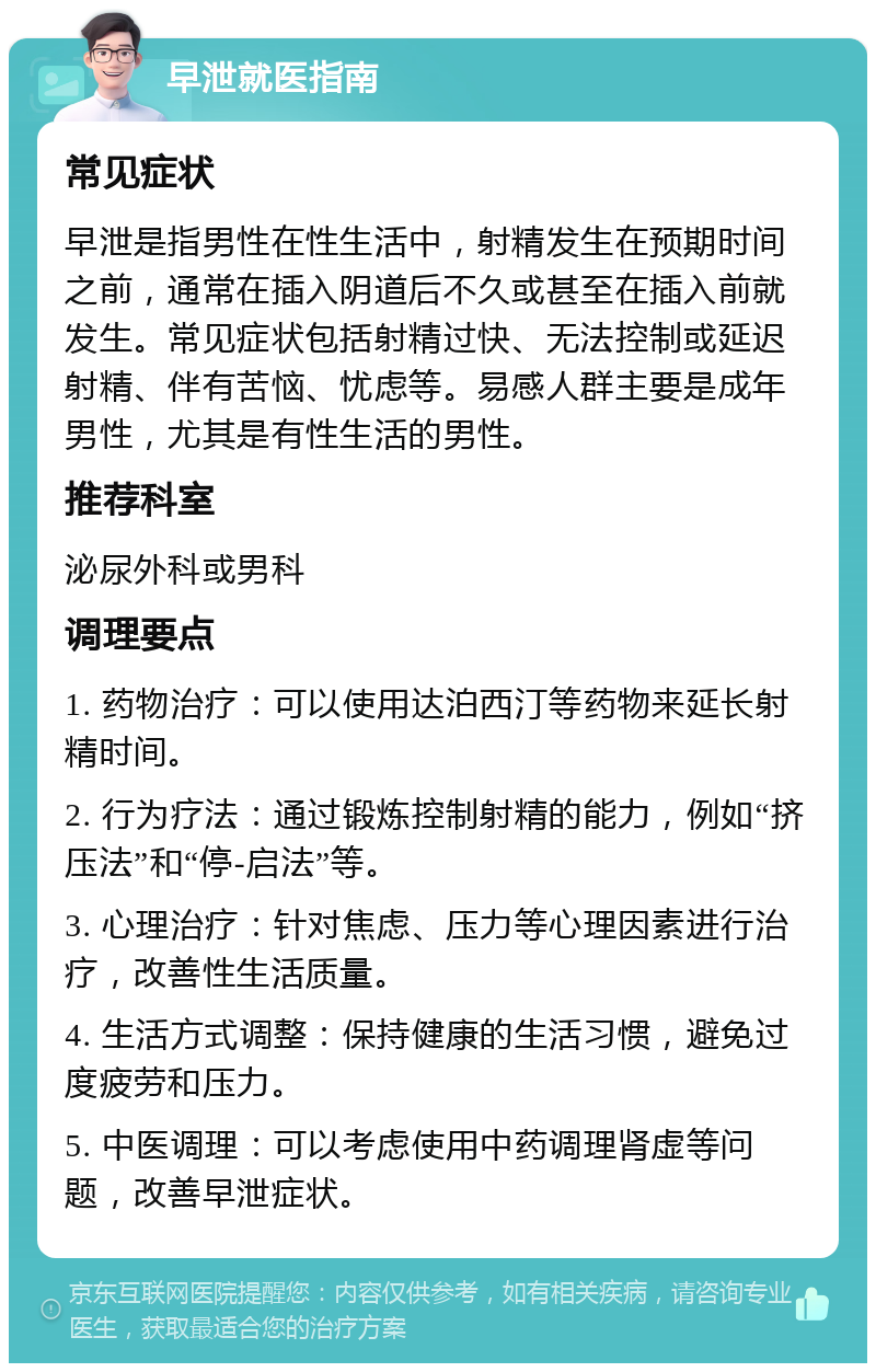 早泄就医指南 常见症状 早泄是指男性在性生活中，射精发生在预期时间之前，通常在插入阴道后不久或甚至在插入前就发生。常见症状包括射精过快、无法控制或延迟射精、伴有苦恼、忧虑等。易感人群主要是成年男性，尤其是有性生活的男性。 推荐科室 泌尿外科或男科 调理要点 1. 药物治疗：可以使用达泊西汀等药物来延长射精时间。 2. 行为疗法：通过锻炼控制射精的能力，例如“挤压法”和“停-启法”等。 3. 心理治疗：针对焦虑、压力等心理因素进行治疗，改善性生活质量。 4. 生活方式调整：保持健康的生活习惯，避免过度疲劳和压力。 5. 中医调理：可以考虑使用中药调理肾虚等问题，改善早泄症状。