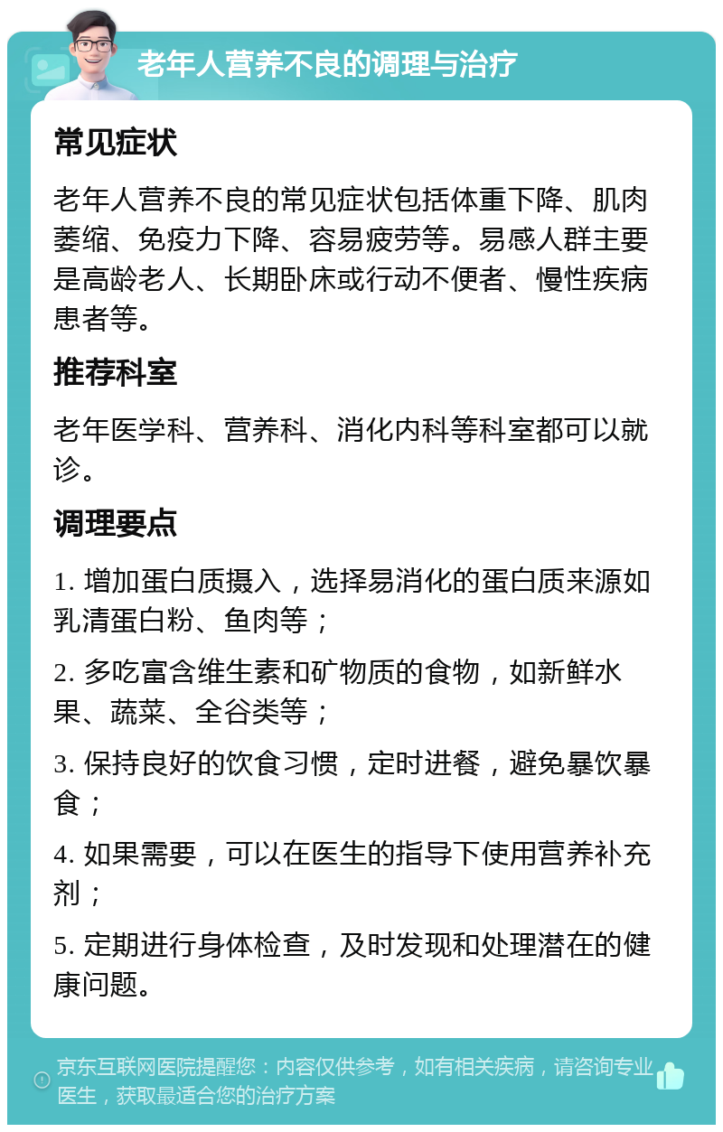 老年人营养不良的调理与治疗 常见症状 老年人营养不良的常见症状包括体重下降、肌肉萎缩、免疫力下降、容易疲劳等。易感人群主要是高龄老人、长期卧床或行动不便者、慢性疾病患者等。 推荐科室 老年医学科、营养科、消化内科等科室都可以就诊。 调理要点 1. 增加蛋白质摄入，选择易消化的蛋白质来源如乳清蛋白粉、鱼肉等； 2. 多吃富含维生素和矿物质的食物，如新鲜水果、蔬菜、全谷类等； 3. 保持良好的饮食习惯，定时进餐，避免暴饮暴食； 4. 如果需要，可以在医生的指导下使用营养补充剂； 5. 定期进行身体检查，及时发现和处理潜在的健康问题。