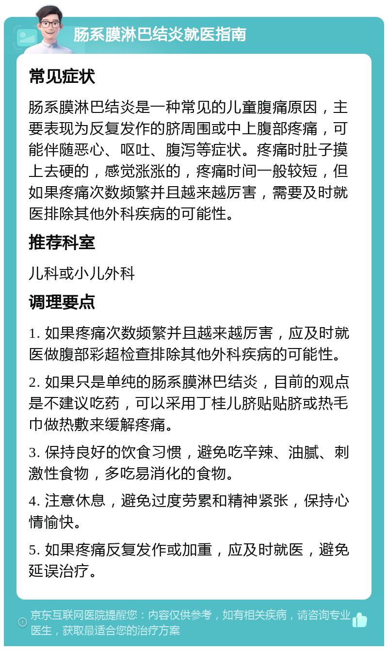 肠系膜淋巴结炎就医指南 常见症状 肠系膜淋巴结炎是一种常见的儿童腹痛原因，主要表现为反复发作的脐周围或中上腹部疼痛，可能伴随恶心、呕吐、腹泻等症状。疼痛时肚子摸上去硬的，感觉涨涨的，疼痛时间一般较短，但如果疼痛次数频繁并且越来越厉害，需要及时就医排除其他外科疾病的可能性。 推荐科室 儿科或小儿外科 调理要点 1. 如果疼痛次数频繁并且越来越厉害，应及时就医做腹部彩超检查排除其他外科疾病的可能性。 2. 如果只是单纯的肠系膜淋巴结炎，目前的观点是不建议吃药，可以采用丁桂儿脐贴贴脐或热毛巾做热敷来缓解疼痛。 3. 保持良好的饮食习惯，避免吃辛辣、油腻、刺激性食物，多吃易消化的食物。 4. 注意休息，避免过度劳累和精神紧张，保持心情愉快。 5. 如果疼痛反复发作或加重，应及时就医，避免延误治疗。