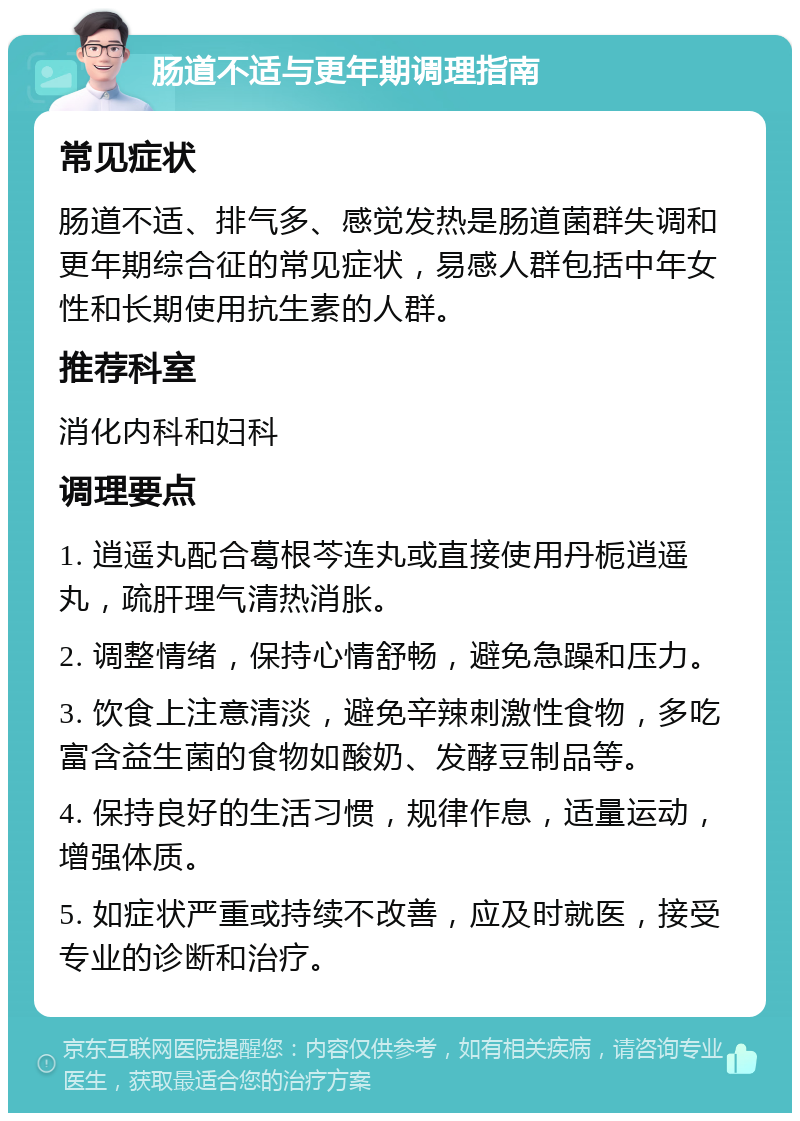 肠道不适与更年期调理指南 常见症状 肠道不适、排气多、感觉发热是肠道菌群失调和更年期综合征的常见症状，易感人群包括中年女性和长期使用抗生素的人群。 推荐科室 消化内科和妇科 调理要点 1. 逍遥丸配合葛根芩连丸或直接使用丹栀逍遥丸，疏肝理气清热消胀。 2. 调整情绪，保持心情舒畅，避免急躁和压力。 3. 饮食上注意清淡，避免辛辣刺激性食物，多吃富含益生菌的食物如酸奶、发酵豆制品等。 4. 保持良好的生活习惯，规律作息，适量运动，增强体质。 5. 如症状严重或持续不改善，应及时就医，接受专业的诊断和治疗。