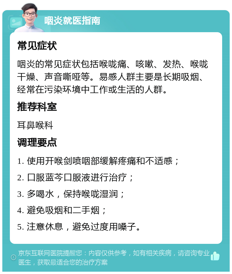 咽炎就医指南 常见症状 咽炎的常见症状包括喉咙痛、咳嗽、发热、喉咙干燥、声音嘶哑等。易感人群主要是长期吸烟、经常在污染环境中工作或生活的人群。 推荐科室 耳鼻喉科 调理要点 1. 使用开喉剑喷咽部缓解疼痛和不适感； 2. 口服蓝芩口服液进行治疗； 3. 多喝水，保持喉咙湿润； 4. 避免吸烟和二手烟； 5. 注意休息，避免过度用嗓子。