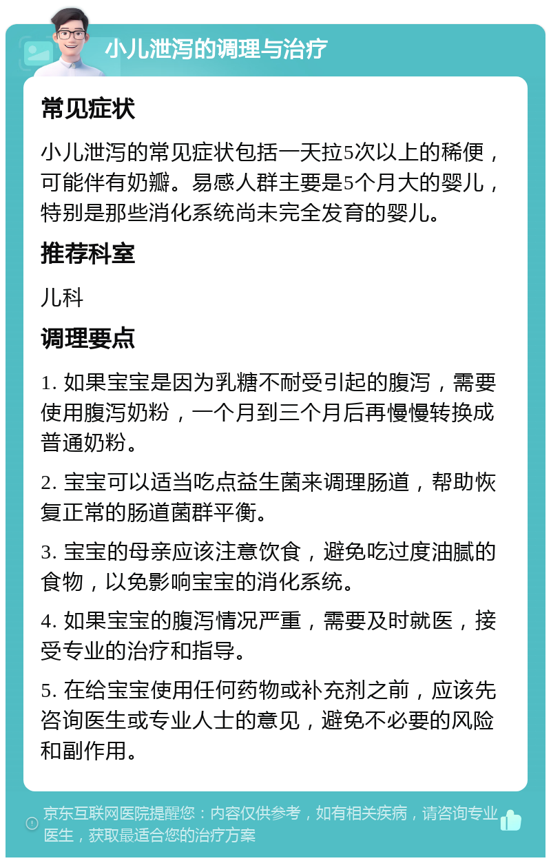 小儿泄泻的调理与治疗 常见症状 小儿泄泻的常见症状包括一天拉5次以上的稀便，可能伴有奶瓣。易感人群主要是5个月大的婴儿，特别是那些消化系统尚未完全发育的婴儿。 推荐科室 儿科 调理要点 1. 如果宝宝是因为乳糖不耐受引起的腹泻，需要使用腹泻奶粉，一个月到三个月后再慢慢转换成普通奶粉。 2. 宝宝可以适当吃点益生菌来调理肠道，帮助恢复正常的肠道菌群平衡。 3. 宝宝的母亲应该注意饮食，避免吃过度油腻的食物，以免影响宝宝的消化系统。 4. 如果宝宝的腹泻情况严重，需要及时就医，接受专业的治疗和指导。 5. 在给宝宝使用任何药物或补充剂之前，应该先咨询医生或专业人士的意见，避免不必要的风险和副作用。