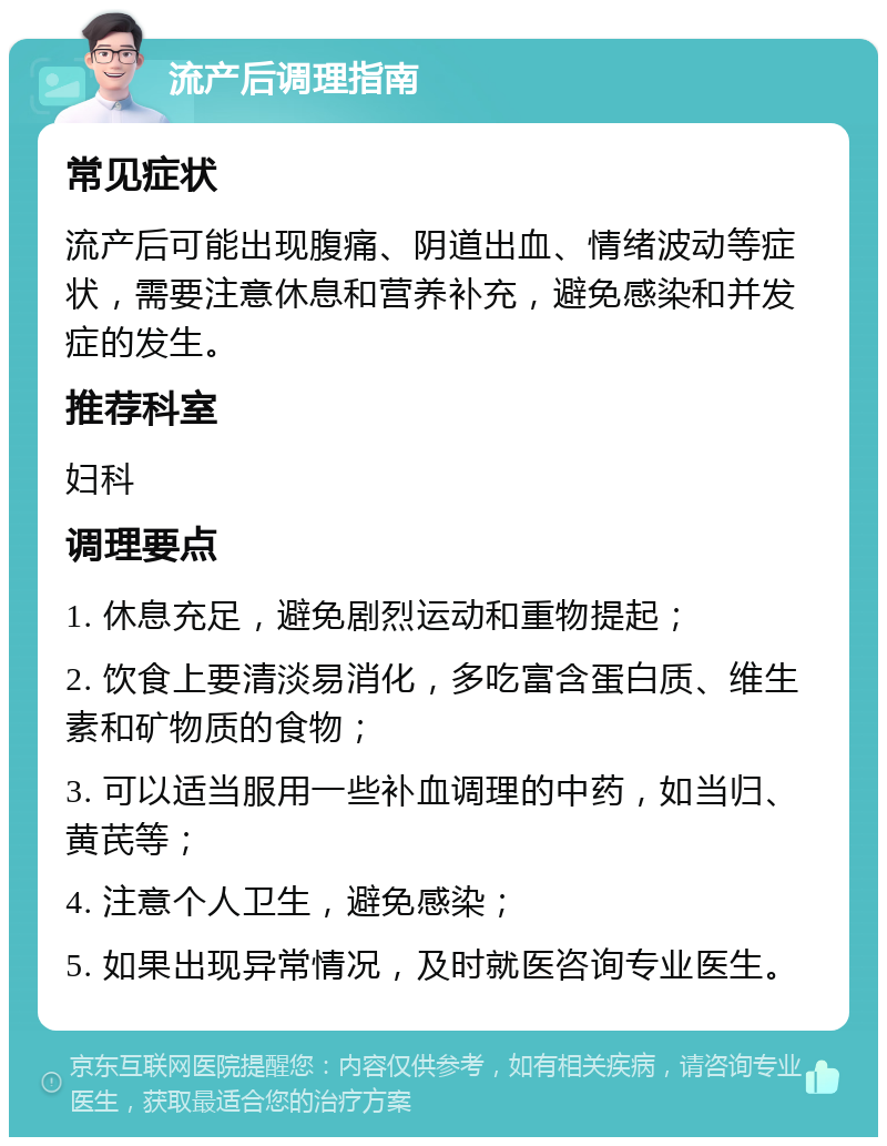 流产后调理指南 常见症状 流产后可能出现腹痛、阴道出血、情绪波动等症状，需要注意休息和营养补充，避免感染和并发症的发生。 推荐科室 妇科 调理要点 1. 休息充足，避免剧烈运动和重物提起； 2. 饮食上要清淡易消化，多吃富含蛋白质、维生素和矿物质的食物； 3. 可以适当服用一些补血调理的中药，如当归、黄芪等； 4. 注意个人卫生，避免感染； 5. 如果出现异常情况，及时就医咨询专业医生。