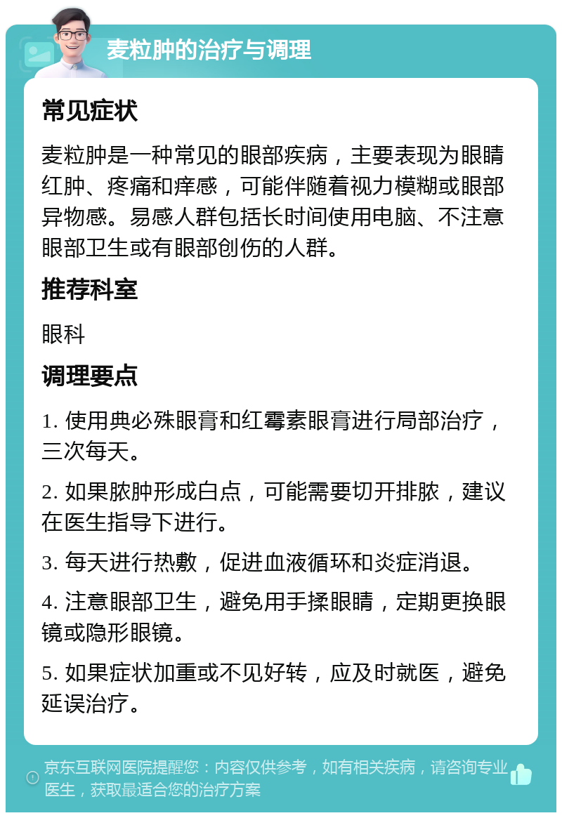 麦粒肿的治疗与调理 常见症状 麦粒肿是一种常见的眼部疾病，主要表现为眼睛红肿、疼痛和痒感，可能伴随着视力模糊或眼部异物感。易感人群包括长时间使用电脑、不注意眼部卫生或有眼部创伤的人群。 推荐科室 眼科 调理要点 1. 使用典必殊眼膏和红霉素眼膏进行局部治疗，三次每天。 2. 如果脓肿形成白点，可能需要切开排脓，建议在医生指导下进行。 3. 每天进行热敷，促进血液循环和炎症消退。 4. 注意眼部卫生，避免用手揉眼睛，定期更换眼镜或隐形眼镜。 5. 如果症状加重或不见好转，应及时就医，避免延误治疗。