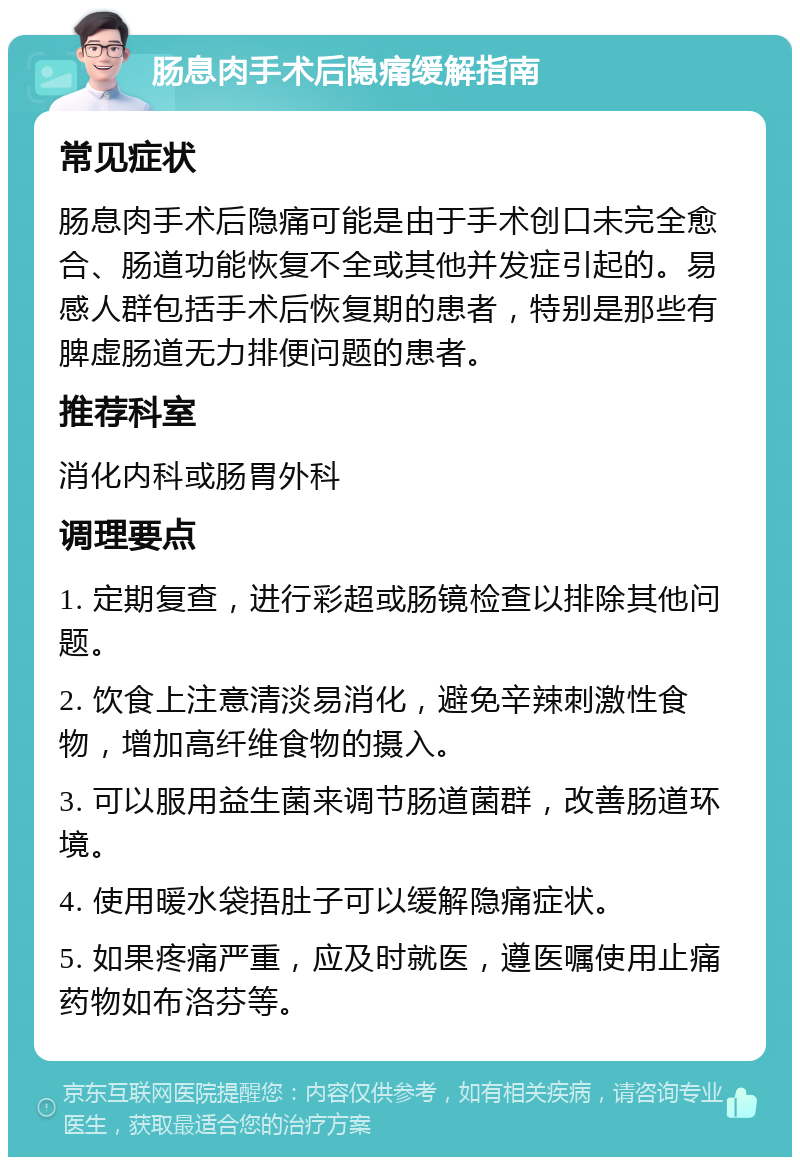 肠息肉手术后隐痛缓解指南 常见症状 肠息肉手术后隐痛可能是由于手术创口未完全愈合、肠道功能恢复不全或其他并发症引起的。易感人群包括手术后恢复期的患者，特别是那些有脾虚肠道无力排便问题的患者。 推荐科室 消化内科或肠胃外科 调理要点 1. 定期复查，进行彩超或肠镜检查以排除其他问题。 2. 饮食上注意清淡易消化，避免辛辣刺激性食物，增加高纤维食物的摄入。 3. 可以服用益生菌来调节肠道菌群，改善肠道环境。 4. 使用暖水袋捂肚子可以缓解隐痛症状。 5. 如果疼痛严重，应及时就医，遵医嘱使用止痛药物如布洛芬等。