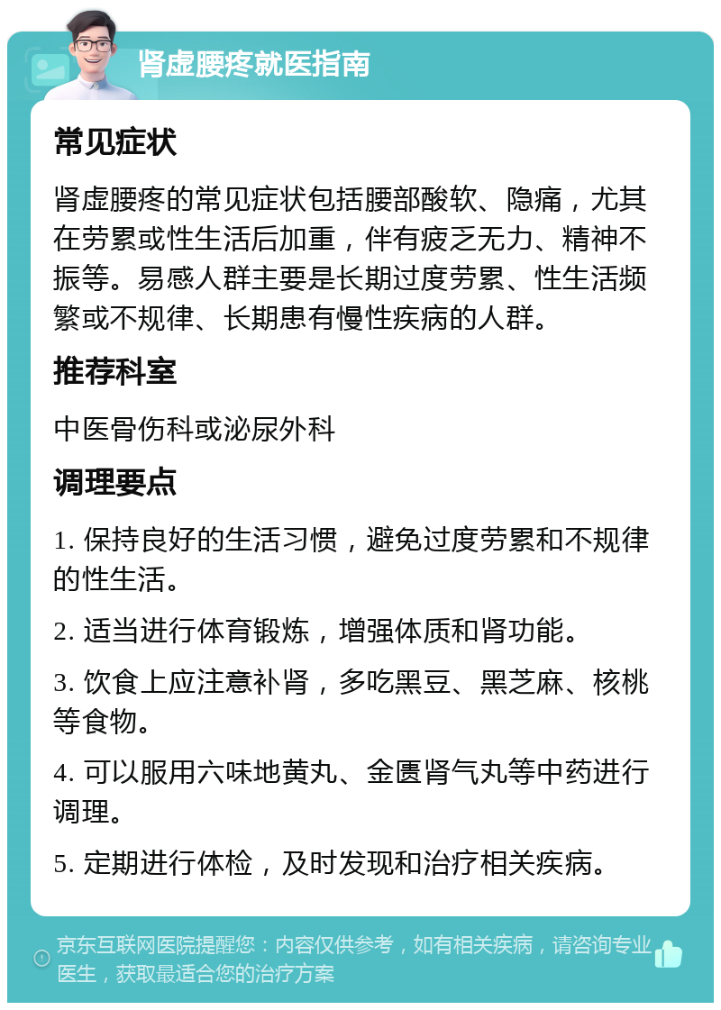 肾虚腰疼就医指南 常见症状 肾虚腰疼的常见症状包括腰部酸软、隐痛，尤其在劳累或性生活后加重，伴有疲乏无力、精神不振等。易感人群主要是长期过度劳累、性生活频繁或不规律、长期患有慢性疾病的人群。 推荐科室 中医骨伤科或泌尿外科 调理要点 1. 保持良好的生活习惯，避免过度劳累和不规律的性生活。 2. 适当进行体育锻炼，增强体质和肾功能。 3. 饮食上应注意补肾，多吃黑豆、黑芝麻、核桃等食物。 4. 可以服用六味地黄丸、金匮肾气丸等中药进行调理。 5. 定期进行体检，及时发现和治疗相关疾病。