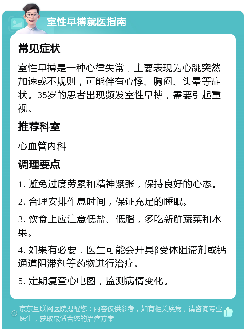 室性早搏就医指南 常见症状 室性早搏是一种心律失常，主要表现为心跳突然加速或不规则，可能伴有心悸、胸闷、头晕等症状。35岁的患者出现频发室性早搏，需要引起重视。 推荐科室 心血管内科 调理要点 1. 避免过度劳累和精神紧张，保持良好的心态。 2. 合理安排作息时间，保证充足的睡眠。 3. 饮食上应注意低盐、低脂，多吃新鲜蔬菜和水果。 4. 如果有必要，医生可能会开具β受体阻滞剂或钙通道阻滞剂等药物进行治疗。 5. 定期复查心电图，监测病情变化。