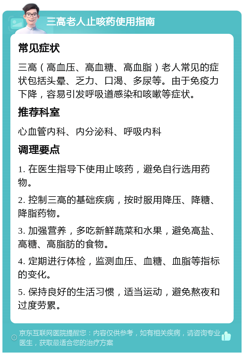 三高老人止咳药使用指南 常见症状 三高（高血压、高血糖、高血脂）老人常见的症状包括头晕、乏力、口渴、多尿等。由于免疫力下降，容易引发呼吸道感染和咳嗽等症状。 推荐科室 心血管内科、内分泌科、呼吸内科 调理要点 1. 在医生指导下使用止咳药，避免自行选用药物。 2. 控制三高的基础疾病，按时服用降压、降糖、降脂药物。 3. 加强营养，多吃新鲜蔬菜和水果，避免高盐、高糖、高脂肪的食物。 4. 定期进行体检，监测血压、血糖、血脂等指标的变化。 5. 保持良好的生活习惯，适当运动，避免熬夜和过度劳累。