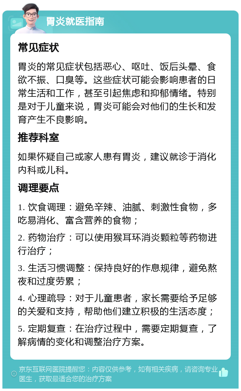 胃炎就医指南 常见症状 胃炎的常见症状包括恶心、呕吐、饭后头晕、食欲不振、口臭等。这些症状可能会影响患者的日常生活和工作，甚至引起焦虑和抑郁情绪。特别是对于儿童来说，胃炎可能会对他们的生长和发育产生不良影响。 推荐科室 如果怀疑自己或家人患有胃炎，建议就诊于消化内科或儿科。 调理要点 1. 饮食调理：避免辛辣、油腻、刺激性食物，多吃易消化、富含营养的食物； 2. 药物治疗：可以使用猴耳环消炎颗粒等药物进行治疗； 3. 生活习惯调整：保持良好的作息规律，避免熬夜和过度劳累； 4. 心理疏导：对于儿童患者，家长需要给予足够的关爱和支持，帮助他们建立积极的生活态度； 5. 定期复查：在治疗过程中，需要定期复查，了解病情的变化和调整治疗方案。