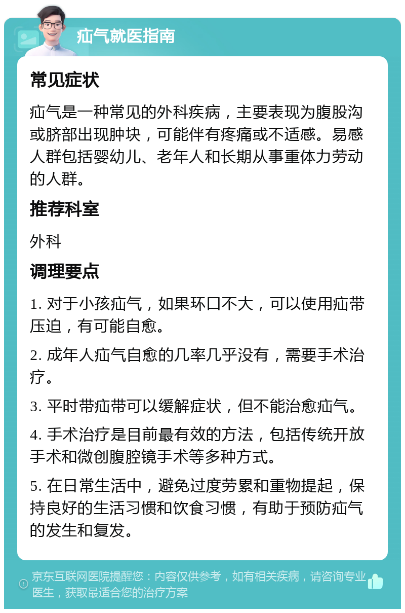 疝气就医指南 常见症状 疝气是一种常见的外科疾病，主要表现为腹股沟或脐部出现肿块，可能伴有疼痛或不适感。易感人群包括婴幼儿、老年人和长期从事重体力劳动的人群。 推荐科室 外科 调理要点 1. 对于小孩疝气，如果环口不大，可以使用疝带压迫，有可能自愈。 2. 成年人疝气自愈的几率几乎没有，需要手术治疗。 3. 平时带疝带可以缓解症状，但不能治愈疝气。 4. 手术治疗是目前最有效的方法，包括传统开放手术和微创腹腔镜手术等多种方式。 5. 在日常生活中，避免过度劳累和重物提起，保持良好的生活习惯和饮食习惯，有助于预防疝气的发生和复发。