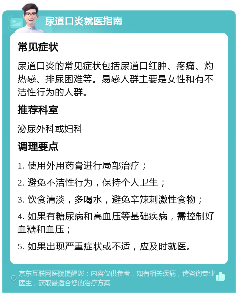 尿道口炎就医指南 常见症状 尿道口炎的常见症状包括尿道口红肿、疼痛、灼热感、排尿困难等。易感人群主要是女性和有不洁性行为的人群。 推荐科室 泌尿外科或妇科 调理要点 1. 使用外用药膏进行局部治疗； 2. 避免不洁性行为，保持个人卫生； 3. 饮食清淡，多喝水，避免辛辣刺激性食物； 4. 如果有糖尿病和高血压等基础疾病，需控制好血糖和血压； 5. 如果出现严重症状或不适，应及时就医。