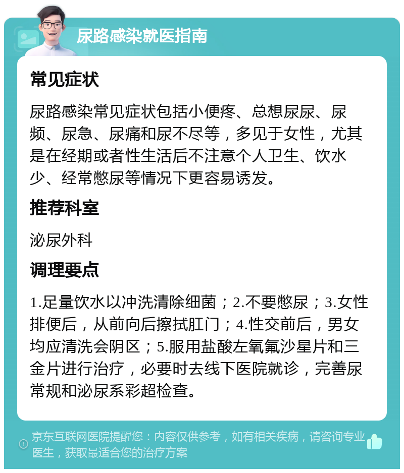 尿路感染就医指南 常见症状 尿路感染常见症状包括小便疼、总想尿尿、尿频、尿急、尿痛和尿不尽等，多见于女性，尤其是在经期或者性生活后不注意个人卫生、饮水少、经常憋尿等情况下更容易诱发。 推荐科室 泌尿外科 调理要点 1.足量饮水以冲洗清除细菌；2.不要憋尿；3.女性排便后，从前向后擦拭肛门；4.性交前后，男女均应清洗会阴区；5.服用盐酸左氧氟沙星片和三金片进行治疗，必要时去线下医院就诊，完善尿常规和泌尿系彩超检查。