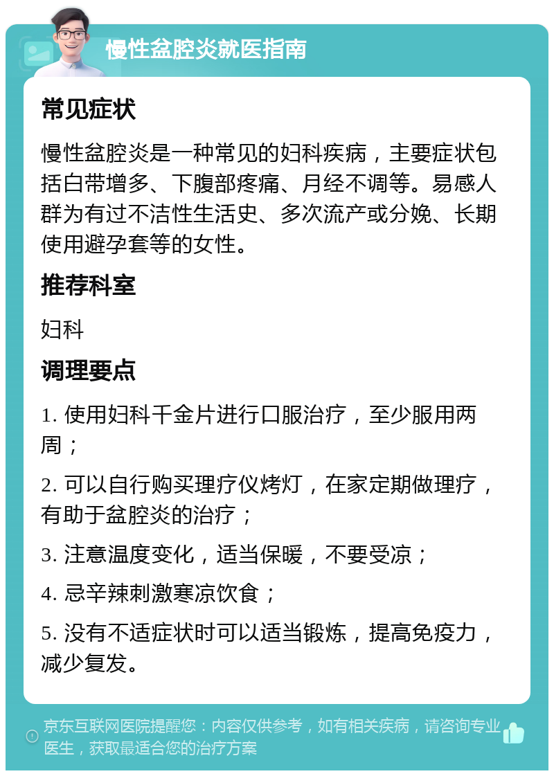 慢性盆腔炎就医指南 常见症状 慢性盆腔炎是一种常见的妇科疾病，主要症状包括白带增多、下腹部疼痛、月经不调等。易感人群为有过不洁性生活史、多次流产或分娩、长期使用避孕套等的女性。 推荐科室 妇科 调理要点 1. 使用妇科千金片进行口服治疗，至少服用两周； 2. 可以自行购买理疗仪烤灯，在家定期做理疗，有助于盆腔炎的治疗； 3. 注意温度变化，适当保暖，不要受凉； 4. 忌辛辣刺激寒凉饮食； 5. 没有不适症状时可以适当锻炼，提高免疫力，减少复发。