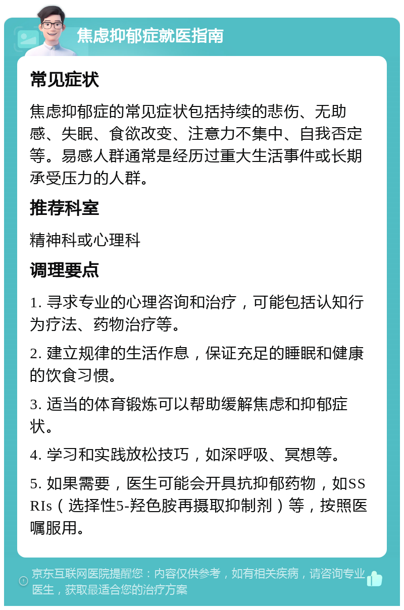 焦虑抑郁症就医指南 常见症状 焦虑抑郁症的常见症状包括持续的悲伤、无助感、失眠、食欲改变、注意力不集中、自我否定等。易感人群通常是经历过重大生活事件或长期承受压力的人群。 推荐科室 精神科或心理科 调理要点 1. 寻求专业的心理咨询和治疗，可能包括认知行为疗法、药物治疗等。 2. 建立规律的生活作息，保证充足的睡眠和健康的饮食习惯。 3. 适当的体育锻炼可以帮助缓解焦虑和抑郁症状。 4. 学习和实践放松技巧，如深呼吸、冥想等。 5. 如果需要，医生可能会开具抗抑郁药物，如SSRIs（选择性5-羟色胺再摄取抑制剂）等，按照医嘱服用。