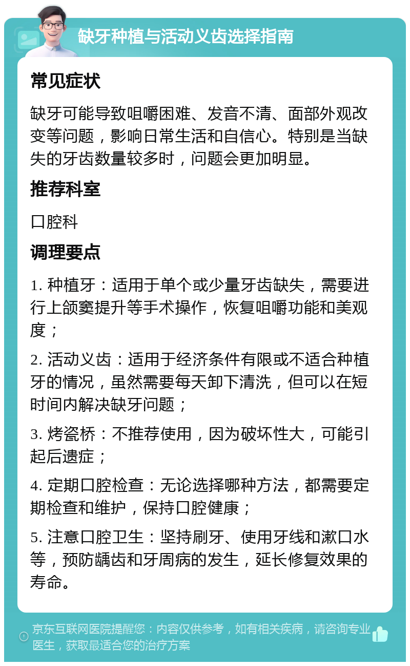 缺牙种植与活动义齿选择指南 常见症状 缺牙可能导致咀嚼困难、发音不清、面部外观改变等问题，影响日常生活和自信心。特别是当缺失的牙齿数量较多时，问题会更加明显。 推荐科室 口腔科 调理要点 1. 种植牙：适用于单个或少量牙齿缺失，需要进行上颌窦提升等手术操作，恢复咀嚼功能和美观度； 2. 活动义齿：适用于经济条件有限或不适合种植牙的情况，虽然需要每天卸下清洗，但可以在短时间内解决缺牙问题； 3. 烤瓷桥：不推荐使用，因为破坏性大，可能引起后遗症； 4. 定期口腔检查：无论选择哪种方法，都需要定期检查和维护，保持口腔健康； 5. 注意口腔卫生：坚持刷牙、使用牙线和漱口水等，预防龋齿和牙周病的发生，延长修复效果的寿命。