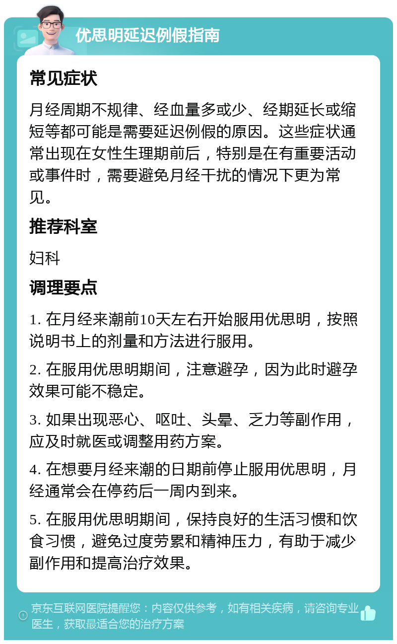 优思明延迟例假指南 常见症状 月经周期不规律、经血量多或少、经期延长或缩短等都可能是需要延迟例假的原因。这些症状通常出现在女性生理期前后，特别是在有重要活动或事件时，需要避免月经干扰的情况下更为常见。 推荐科室 妇科 调理要点 1. 在月经来潮前10天左右开始服用优思明，按照说明书上的剂量和方法进行服用。 2. 在服用优思明期间，注意避孕，因为此时避孕效果可能不稳定。 3. 如果出现恶心、呕吐、头晕、乏力等副作用，应及时就医或调整用药方案。 4. 在想要月经来潮的日期前停止服用优思明，月经通常会在停药后一周内到来。 5. 在服用优思明期间，保持良好的生活习惯和饮食习惯，避免过度劳累和精神压力，有助于减少副作用和提高治疗效果。