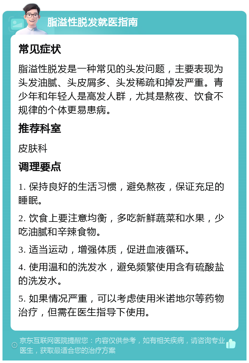 脂溢性脱发就医指南 常见症状 脂溢性脱发是一种常见的头发问题，主要表现为头发油腻、头皮屑多、头发稀疏和掉发严重。青少年和年轻人是高发人群，尤其是熬夜、饮食不规律的个体更易患病。 推荐科室 皮肤科 调理要点 1. 保持良好的生活习惯，避免熬夜，保证充足的睡眠。 2. 饮食上要注意均衡，多吃新鲜蔬菜和水果，少吃油腻和辛辣食物。 3. 适当运动，增强体质，促进血液循环。 4. 使用温和的洗发水，避免频繁使用含有硫酸盐的洗发水。 5. 如果情况严重，可以考虑使用米诺地尔等药物治疗，但需在医生指导下使用。