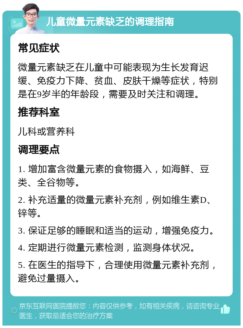 儿童微量元素缺乏的调理指南 常见症状 微量元素缺乏在儿童中可能表现为生长发育迟缓、免疫力下降、贫血、皮肤干燥等症状，特别是在9岁半的年龄段，需要及时关注和调理。 推荐科室 儿科或营养科 调理要点 1. 增加富含微量元素的食物摄入，如海鲜、豆类、全谷物等。 2. 补充适量的微量元素补充剂，例如维生素D、锌等。 3. 保证足够的睡眠和适当的运动，增强免疫力。 4. 定期进行微量元素检测，监测身体状况。 5. 在医生的指导下，合理使用微量元素补充剂，避免过量摄入。