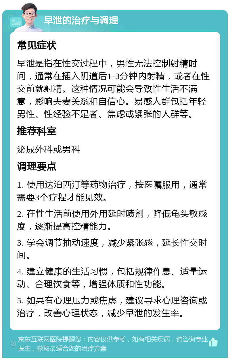 早泄的治疗与调理 常见症状 早泄是指在性交过程中，男性无法控制射精时间，通常在插入阴道后1-3分钟内射精，或者在性交前就射精。这种情况可能会导致性生活不满意，影响夫妻关系和自信心。易感人群包括年轻男性、性经验不足者、焦虑或紧张的人群等。 推荐科室 泌尿外科或男科 调理要点 1. 使用达泊西汀等药物治疗，按医嘱服用，通常需要3个疗程才能见效。 2. 在性生活前使用外用延时喷剂，降低龟头敏感度，逐渐提高控精能力。 3. 学会调节抽动速度，减少紧张感，延长性交时间。 4. 建立健康的生活习惯，包括规律作息、适量运动、合理饮食等，增强体质和性功能。 5. 如果有心理压力或焦虑，建议寻求心理咨询或治疗，改善心理状态，减少早泄的发生率。