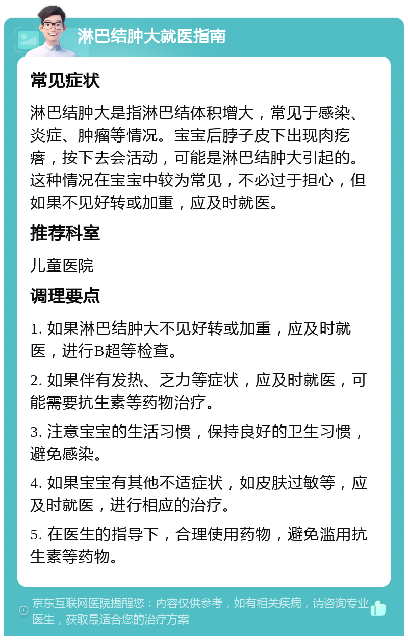 淋巴结肿大就医指南 常见症状 淋巴结肿大是指淋巴结体积增大，常见于感染、炎症、肿瘤等情况。宝宝后脖子皮下出现肉疙瘩，按下去会活动，可能是淋巴结肿大引起的。这种情况在宝宝中较为常见，不必过于担心，但如果不见好转或加重，应及时就医。 推荐科室 儿童医院 调理要点 1. 如果淋巴结肿大不见好转或加重，应及时就医，进行B超等检查。 2. 如果伴有发热、乏力等症状，应及时就医，可能需要抗生素等药物治疗。 3. 注意宝宝的生活习惯，保持良好的卫生习惯，避免感染。 4. 如果宝宝有其他不适症状，如皮肤过敏等，应及时就医，进行相应的治疗。 5. 在医生的指导下，合理使用药物，避免滥用抗生素等药物。