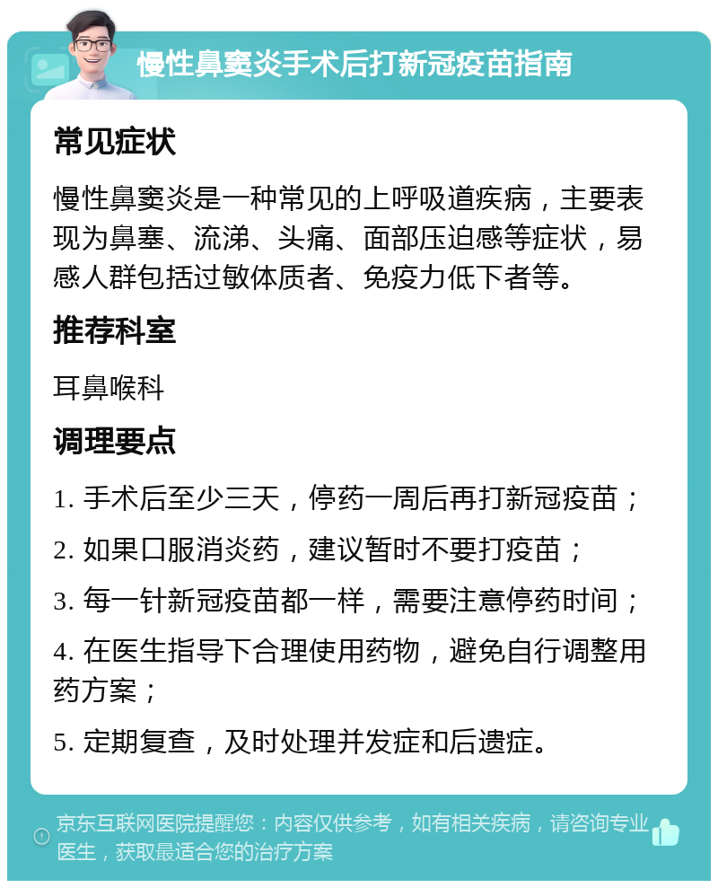 慢性鼻窦炎手术后打新冠疫苗指南 常见症状 慢性鼻窦炎是一种常见的上呼吸道疾病，主要表现为鼻塞、流涕、头痛、面部压迫感等症状，易感人群包括过敏体质者、免疫力低下者等。 推荐科室 耳鼻喉科 调理要点 1. 手术后至少三天，停药一周后再打新冠疫苗； 2. 如果口服消炎药，建议暂时不要打疫苗； 3. 每一针新冠疫苗都一样，需要注意停药时间； 4. 在医生指导下合理使用药物，避免自行调整用药方案； 5. 定期复查，及时处理并发症和后遗症。