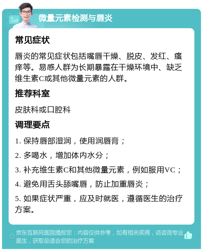 微量元素检测与唇炎 常见症状 唇炎的常见症状包括嘴唇干燥、脱皮、发红、瘙痒等。易感人群为长期暴露在干燥环境中、缺乏维生素C或其他微量元素的人群。 推荐科室 皮肤科或口腔科 调理要点 1. 保持唇部湿润，使用润唇膏； 2. 多喝水，增加体内水分； 3. 补充维生素C和其他微量元素，例如服用VC； 4. 避免用舌头舔嘴唇，防止加重唇炎； 5. 如果症状严重，应及时就医，遵循医生的治疗方案。