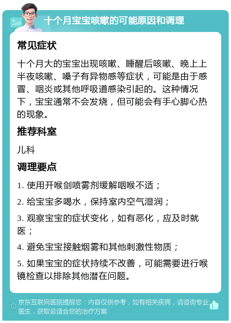 十个月宝宝咳嗽的可能原因和调理 常见症状 十个月大的宝宝出现咳嗽、睡醒后咳嗽、晚上上半夜咳嗽、嗓子有异物感等症状，可能是由于感冒、咽炎或其他呼吸道感染引起的。这种情况下，宝宝通常不会发烧，但可能会有手心脚心热的现象。 推荐科室 儿科 调理要点 1. 使用开喉剑喷雾剂缓解咽喉不适； 2. 给宝宝多喝水，保持室内空气湿润； 3. 观察宝宝的症状变化，如有恶化，应及时就医； 4. 避免宝宝接触烟雾和其他刺激性物质； 5. 如果宝宝的症状持续不改善，可能需要进行喉镜检查以排除其他潜在问题。