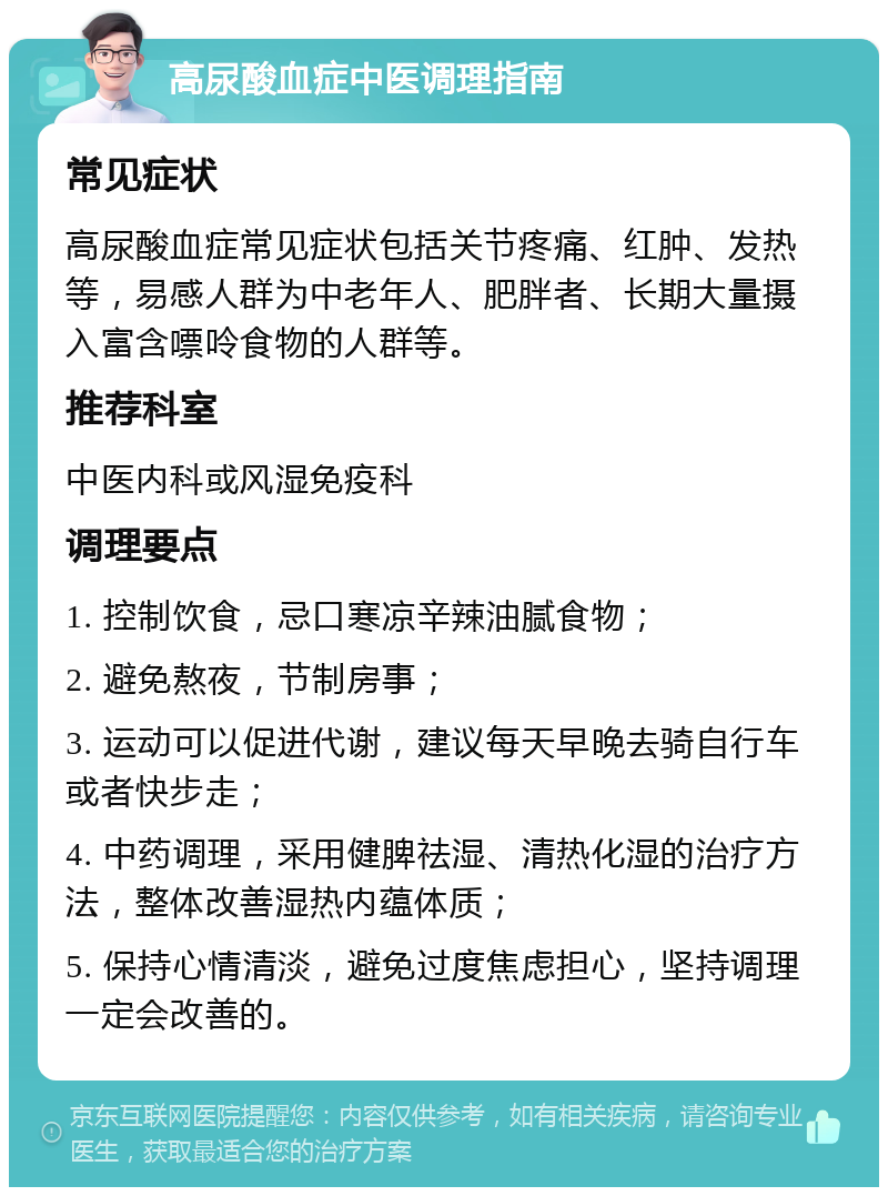 高尿酸血症中医调理指南 常见症状 高尿酸血症常见症状包括关节疼痛、红肿、发热等，易感人群为中老年人、肥胖者、长期大量摄入富含嘌呤食物的人群等。 推荐科室 中医内科或风湿免疫科 调理要点 1. 控制饮食，忌口寒凉辛辣油腻食物； 2. 避免熬夜，节制房事； 3. 运动可以促进代谢，建议每天早晚去骑自行车或者快步走； 4. 中药调理，采用健脾祛湿、清热化湿的治疗方法，整体改善湿热内蕴体质； 5. 保持心情清淡，避免过度焦虑担心，坚持调理一定会改善的。