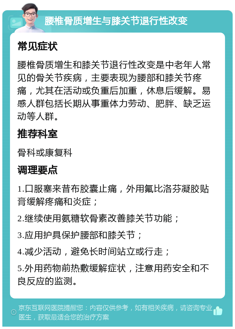 腰椎骨质增生与膝关节退行性改变 常见症状 腰椎骨质增生和膝关节退行性改变是中老年人常见的骨关节疾病，主要表现为腰部和膝关节疼痛，尤其在活动或负重后加重，休息后缓解。易感人群包括长期从事重体力劳动、肥胖、缺乏运动等人群。 推荐科室 骨科或康复科 调理要点 1.口服塞来昔布胶囊止痛，外用氟比洛芬凝胶贴膏缓解疼痛和炎症； 2.继续使用氨糖软骨素改善膝关节功能； 3.应用护具保护腰部和膝关节； 4.减少活动，避免长时间站立或行走； 5.外用药物前热敷缓解症状，注意用药安全和不良反应的监测。