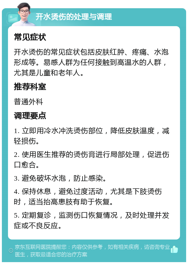 开水烫伤的处理与调理 常见症状 开水烫伤的常见症状包括皮肤红肿、疼痛、水泡形成等。易感人群为任何接触到高温水的人群，尤其是儿童和老年人。 推荐科室 普通外科 调理要点 1. 立即用冷水冲洗烫伤部位，降低皮肤温度，减轻损伤。 2. 使用医生推荐的烫伤膏进行局部处理，促进伤口愈合。 3. 避免破坏水泡，防止感染。 4. 保持休息，避免过度活动，尤其是下肢烫伤时，适当抬高患肢有助于恢复。 5. 定期复诊，监测伤口恢复情况，及时处理并发症或不良反应。