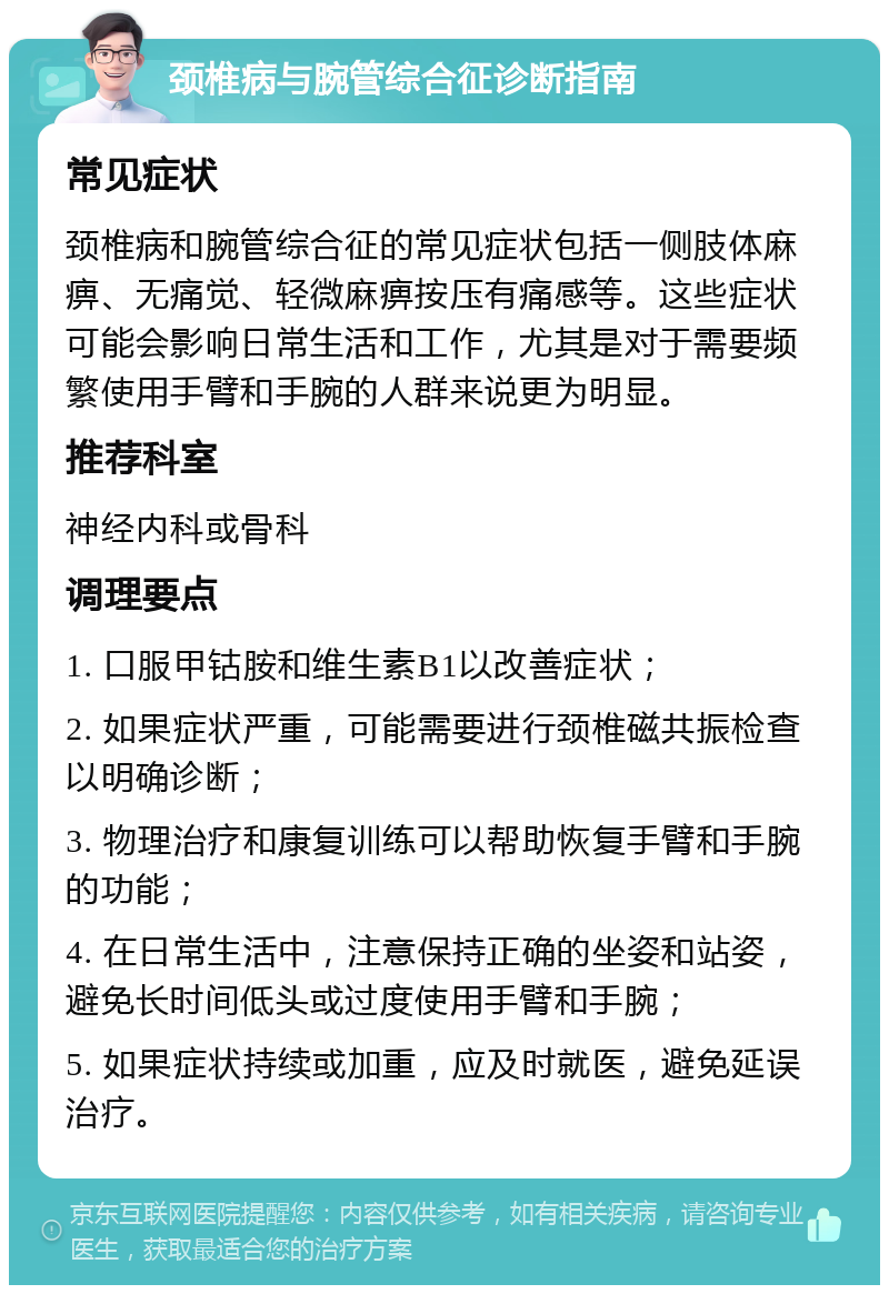 颈椎病与腕管综合征诊断指南 常见症状 颈椎病和腕管综合征的常见症状包括一侧肢体麻痹、无痛觉、轻微麻痹按压有痛感等。这些症状可能会影响日常生活和工作，尤其是对于需要频繁使用手臂和手腕的人群来说更为明显。 推荐科室 神经内科或骨科 调理要点 1. 口服甲钴胺和维生素B1以改善症状； 2. 如果症状严重，可能需要进行颈椎磁共振检查以明确诊断； 3. 物理治疗和康复训练可以帮助恢复手臂和手腕的功能； 4. 在日常生活中，注意保持正确的坐姿和站姿，避免长时间低头或过度使用手臂和手腕； 5. 如果症状持续或加重，应及时就医，避免延误治疗。