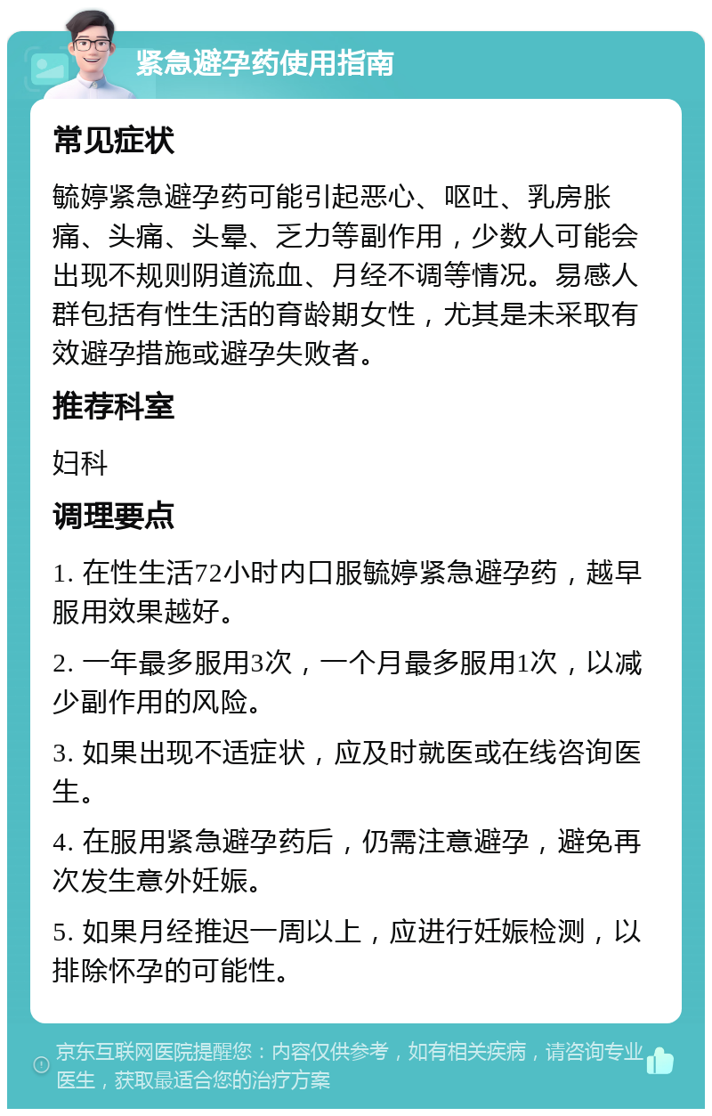 紧急避孕药使用指南 常见症状 毓婷紧急避孕药可能引起恶心、呕吐、乳房胀痛、头痛、头晕、乏力等副作用，少数人可能会出现不规则阴道流血、月经不调等情况。易感人群包括有性生活的育龄期女性，尤其是未采取有效避孕措施或避孕失败者。 推荐科室 妇科 调理要点 1. 在性生活72小时内口服毓婷紧急避孕药，越早服用效果越好。 2. 一年最多服用3次，一个月最多服用1次，以减少副作用的风险。 3. 如果出现不适症状，应及时就医或在线咨询医生。 4. 在服用紧急避孕药后，仍需注意避孕，避免再次发生意外妊娠。 5. 如果月经推迟一周以上，应进行妊娠检测，以排除怀孕的可能性。