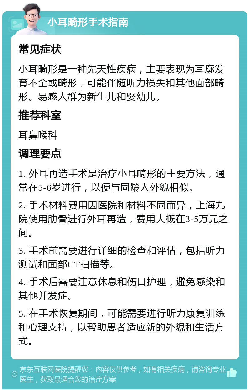 小耳畸形手术指南 常见症状 小耳畸形是一种先天性疾病，主要表现为耳廓发育不全或畸形，可能伴随听力损失和其他面部畸形。易感人群为新生儿和婴幼儿。 推荐科室 耳鼻喉科 调理要点 1. 外耳再造手术是治疗小耳畸形的主要方法，通常在5-6岁进行，以便与同龄人外貌相似。 2. 手术材料费用因医院和材料不同而异，上海九院使用肋骨进行外耳再造，费用大概在3-5万元之间。 3. 手术前需要进行详细的检查和评估，包括听力测试和面部CT扫描等。 4. 手术后需要注意休息和伤口护理，避免感染和其他并发症。 5. 在手术恢复期间，可能需要进行听力康复训练和心理支持，以帮助患者适应新的外貌和生活方式。