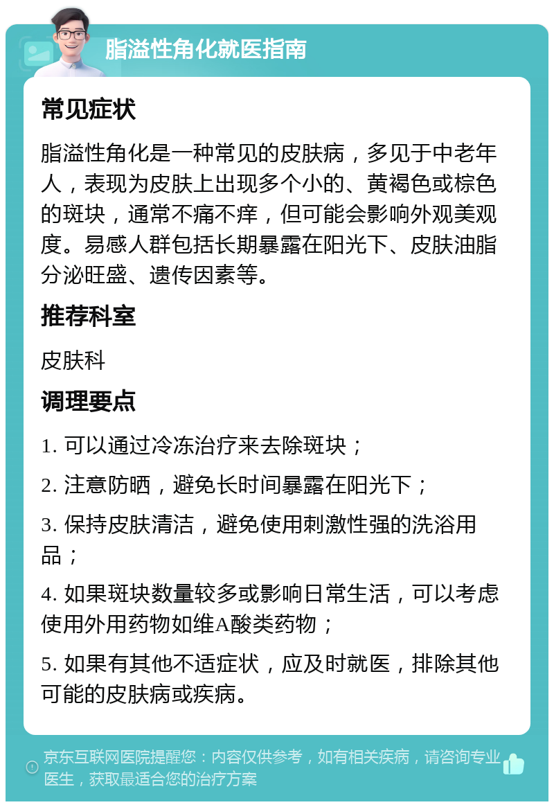 脂溢性角化就医指南 常见症状 脂溢性角化是一种常见的皮肤病，多见于中老年人，表现为皮肤上出现多个小的、黄褐色或棕色的斑块，通常不痛不痒，但可能会影响外观美观度。易感人群包括长期暴露在阳光下、皮肤油脂分泌旺盛、遗传因素等。 推荐科室 皮肤科 调理要点 1. 可以通过冷冻治疗来去除斑块； 2. 注意防晒，避免长时间暴露在阳光下； 3. 保持皮肤清洁，避免使用刺激性强的洗浴用品； 4. 如果斑块数量较多或影响日常生活，可以考虑使用外用药物如维A酸类药物； 5. 如果有其他不适症状，应及时就医，排除其他可能的皮肤病或疾病。