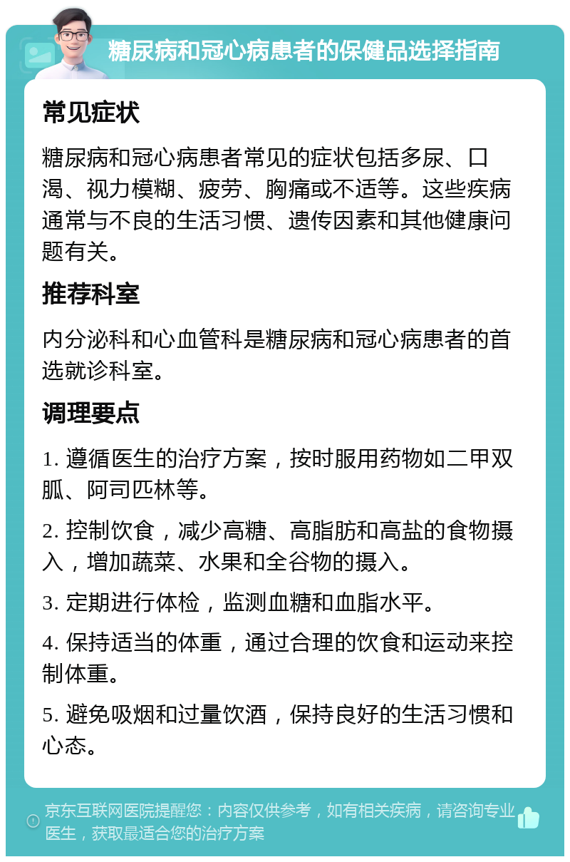 糖尿病和冠心病患者的保健品选择指南 常见症状 糖尿病和冠心病患者常见的症状包括多尿、口渴、视力模糊、疲劳、胸痛或不适等。这些疾病通常与不良的生活习惯、遗传因素和其他健康问题有关。 推荐科室 内分泌科和心血管科是糖尿病和冠心病患者的首选就诊科室。 调理要点 1. 遵循医生的治疗方案，按时服用药物如二甲双胍、阿司匹林等。 2. 控制饮食，减少高糖、高脂肪和高盐的食物摄入，增加蔬菜、水果和全谷物的摄入。 3. 定期进行体检，监测血糖和血脂水平。 4. 保持适当的体重，通过合理的饮食和运动来控制体重。 5. 避免吸烟和过量饮酒，保持良好的生活习惯和心态。