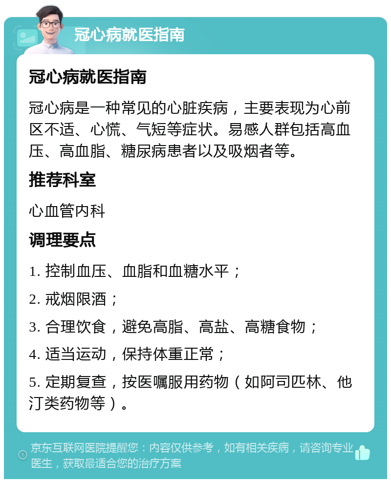 冠心病就医指南 冠心病就医指南 冠心病是一种常见的心脏疾病，主要表现为心前区不适、心慌、气短等症状。易感人群包括高血压、高血脂、糖尿病患者以及吸烟者等。 推荐科室 心血管内科 调理要点 1. 控制血压、血脂和血糖水平； 2. 戒烟限酒； 3. 合理饮食，避免高脂、高盐、高糖食物； 4. 适当运动，保持体重正常； 5. 定期复查，按医嘱服用药物（如阿司匹林、他汀类药物等）。