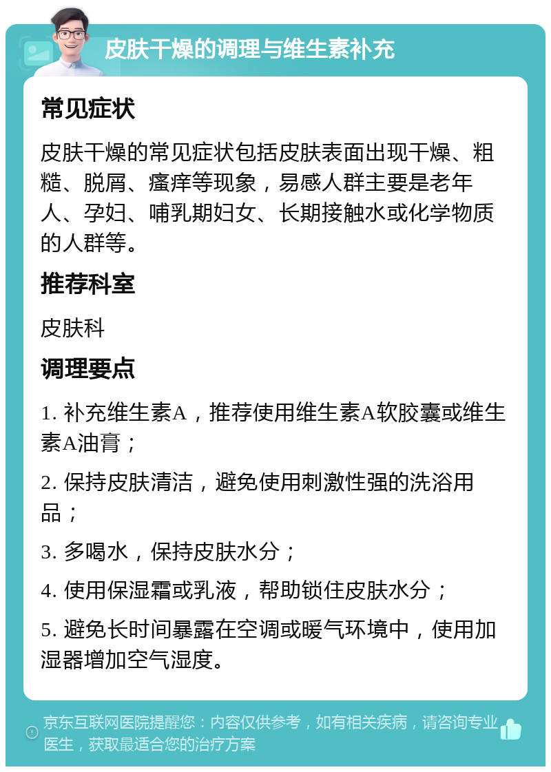 皮肤干燥的调理与维生素补充 常见症状 皮肤干燥的常见症状包括皮肤表面出现干燥、粗糙、脱屑、瘙痒等现象，易感人群主要是老年人、孕妇、哺乳期妇女、长期接触水或化学物质的人群等。 推荐科室 皮肤科 调理要点 1. 补充维生素A，推荐使用维生素A软胶囊或维生素A油膏； 2. 保持皮肤清洁，避免使用刺激性强的洗浴用品； 3. 多喝水，保持皮肤水分； 4. 使用保湿霜或乳液，帮助锁住皮肤水分； 5. 避免长时间暴露在空调或暖气环境中，使用加湿器增加空气湿度。