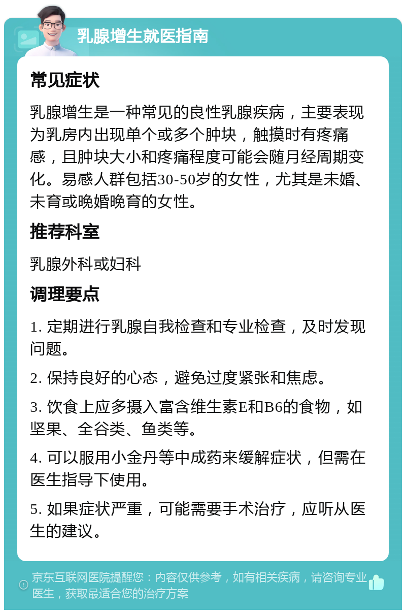 乳腺增生就医指南 常见症状 乳腺增生是一种常见的良性乳腺疾病，主要表现为乳房内出现单个或多个肿块，触摸时有疼痛感，且肿块大小和疼痛程度可能会随月经周期变化。易感人群包括30-50岁的女性，尤其是未婚、未育或晚婚晚育的女性。 推荐科室 乳腺外科或妇科 调理要点 1. 定期进行乳腺自我检查和专业检查，及时发现问题。 2. 保持良好的心态，避免过度紧张和焦虑。 3. 饮食上应多摄入富含维生素E和B6的食物，如坚果、全谷类、鱼类等。 4. 可以服用小金丹等中成药来缓解症状，但需在医生指导下使用。 5. 如果症状严重，可能需要手术治疗，应听从医生的建议。