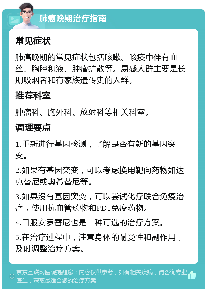 肺癌晚期治疗指南 常见症状 肺癌晚期的常见症状包括咳嗽、咳痰中伴有血丝、胸腔积液、肿瘤扩散等。易感人群主要是长期吸烟者和有家族遗传史的人群。 推荐科室 肿瘤科、胸外科、放射科等相关科室。 调理要点 1.重新进行基因检测，了解是否有新的基因突变。 2.如果有基因突变，可以考虑换用靶向药物如达克替尼或奥希替尼等。 3.如果没有基因突变，可以尝试化疗联合免疫治疗，使用抗血管药物和PD1免疫药物。 4.口服安罗替尼也是一种可选的治疗方案。 5.在治疗过程中，注意身体的耐受性和副作用，及时调整治疗方案。