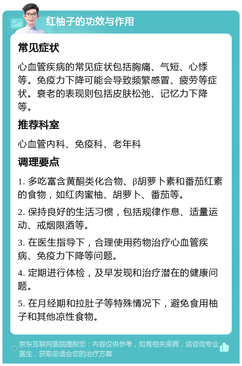 红柚子的功效与作用 常见症状 心血管疾病的常见症状包括胸痛、气短、心悸等。免疫力下降可能会导致频繁感冒、疲劳等症状。衰老的表现则包括皮肤松弛、记忆力下降等。 推荐科室 心血管内科、免疫科、老年科 调理要点 1. 多吃富含黄酮类化合物、β胡萝卜素和番茄红素的食物，如红肉蜜柚、胡萝卜、番茄等。 2. 保持良好的生活习惯，包括规律作息、适量运动、戒烟限酒等。 3. 在医生指导下，合理使用药物治疗心血管疾病、免疫力下降等问题。 4. 定期进行体检，及早发现和治疗潜在的健康问题。 5. 在月经期和拉肚子等特殊情况下，避免食用柚子和其他凉性食物。