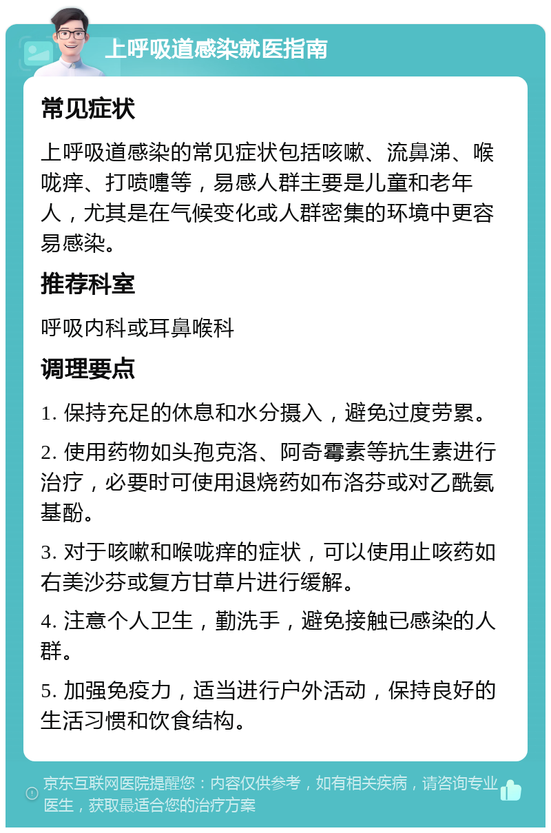 上呼吸道感染就医指南 常见症状 上呼吸道感染的常见症状包括咳嗽、流鼻涕、喉咙痒、打喷嚏等，易感人群主要是儿童和老年人，尤其是在气候变化或人群密集的环境中更容易感染。 推荐科室 呼吸内科或耳鼻喉科 调理要点 1. 保持充足的休息和水分摄入，避免过度劳累。 2. 使用药物如头孢克洛、阿奇霉素等抗生素进行治疗，必要时可使用退烧药如布洛芬或对乙酰氨基酚。 3. 对于咳嗽和喉咙痒的症状，可以使用止咳药如右美沙芬或复方甘草片进行缓解。 4. 注意个人卫生，勤洗手，避免接触已感染的人群。 5. 加强免疫力，适当进行户外活动，保持良好的生活习惯和饮食结构。