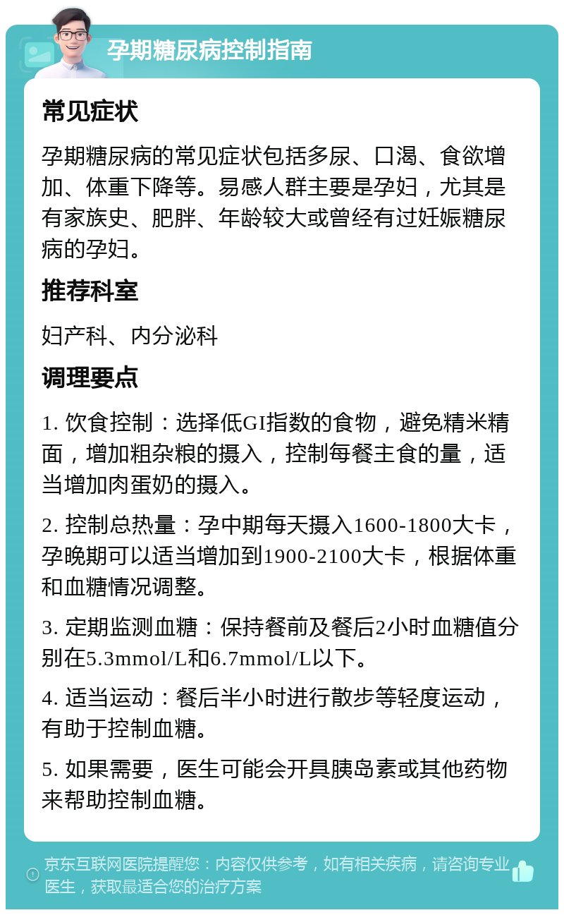 孕期糖尿病控制指南 常见症状 孕期糖尿病的常见症状包括多尿、口渴、食欲增加、体重下降等。易感人群主要是孕妇，尤其是有家族史、肥胖、年龄较大或曾经有过妊娠糖尿病的孕妇。 推荐科室 妇产科、内分泌科 调理要点 1. 饮食控制：选择低GI指数的食物，避免精米精面，增加粗杂粮的摄入，控制每餐主食的量，适当增加肉蛋奶的摄入。 2. 控制总热量：孕中期每天摄入1600-1800大卡，孕晚期可以适当增加到1900-2100大卡，根据体重和血糖情况调整。 3. 定期监测血糖：保持餐前及餐后2小时血糖值分别在5.3mmol/L和6.7mmol/L以下。 4. 适当运动：餐后半小时进行散步等轻度运动，有助于控制血糖。 5. 如果需要，医生可能会开具胰岛素或其他药物来帮助控制血糖。