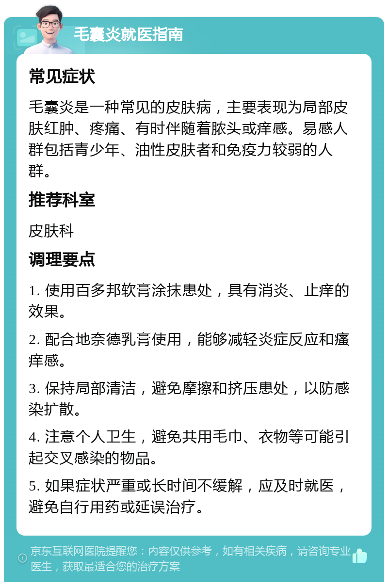 毛囊炎就医指南 常见症状 毛囊炎是一种常见的皮肤病，主要表现为局部皮肤红肿、疼痛、有时伴随着脓头或痒感。易感人群包括青少年、油性皮肤者和免疫力较弱的人群。 推荐科室 皮肤科 调理要点 1. 使用百多邦软膏涂抹患处，具有消炎、止痒的效果。 2. 配合地奈德乳膏使用，能够减轻炎症反应和瘙痒感。 3. 保持局部清洁，避免摩擦和挤压患处，以防感染扩散。 4. 注意个人卫生，避免共用毛巾、衣物等可能引起交叉感染的物品。 5. 如果症状严重或长时间不缓解，应及时就医，避免自行用药或延误治疗。