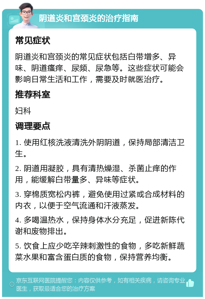 阴道炎和宫颈炎的治疗指南 常见症状 阴道炎和宫颈炎的常见症状包括白带增多、异味、阴道瘙痒、尿频、尿急等。这些症状可能会影响日常生活和工作，需要及时就医治疗。 推荐科室 妇科 调理要点 1. 使用红核洗液清洗外阴阴道，保持局部清洁卫生。 2. 阴道用凝胶，具有清热燥湿、杀菌止痒的作用，能缓解白带量多、异味等症状。 3. 穿棉质宽松内裤，避免使用过紧或合成材料的内衣，以便于空气流通和汗液蒸发。 4. 多喝温热水，保持身体水分充足，促进新陈代谢和废物排出。 5. 饮食上应少吃辛辣刺激性的食物，多吃新鲜蔬菜水果和富含蛋白质的食物，保持营养均衡。