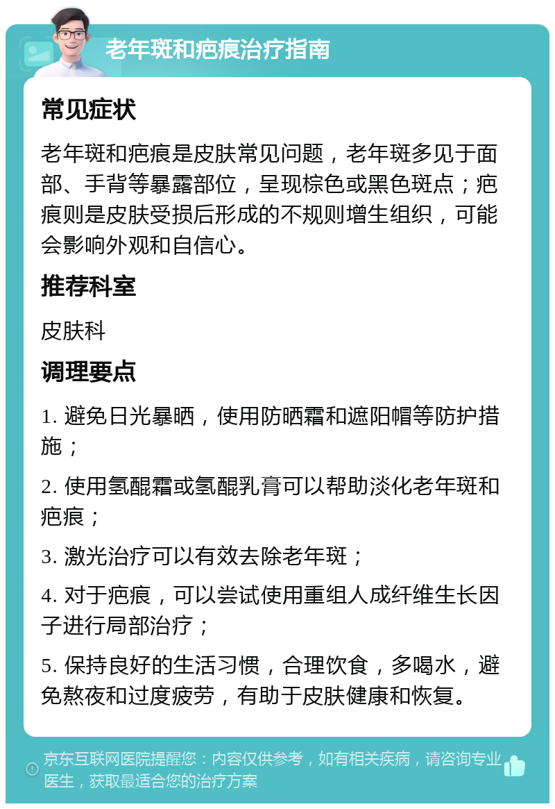 老年斑和疤痕治疗指南 常见症状 老年斑和疤痕是皮肤常见问题，老年斑多见于面部、手背等暴露部位，呈现棕色或黑色斑点；疤痕则是皮肤受损后形成的不规则增生组织，可能会影响外观和自信心。 推荐科室 皮肤科 调理要点 1. 避免日光暴晒，使用防晒霜和遮阳帽等防护措施； 2. 使用氢醌霜或氢醌乳膏可以帮助淡化老年斑和疤痕； 3. 激光治疗可以有效去除老年斑； 4. 对于疤痕，可以尝试使用重组人成纤维生长因子进行局部治疗； 5. 保持良好的生活习惯，合理饮食，多喝水，避免熬夜和过度疲劳，有助于皮肤健康和恢复。