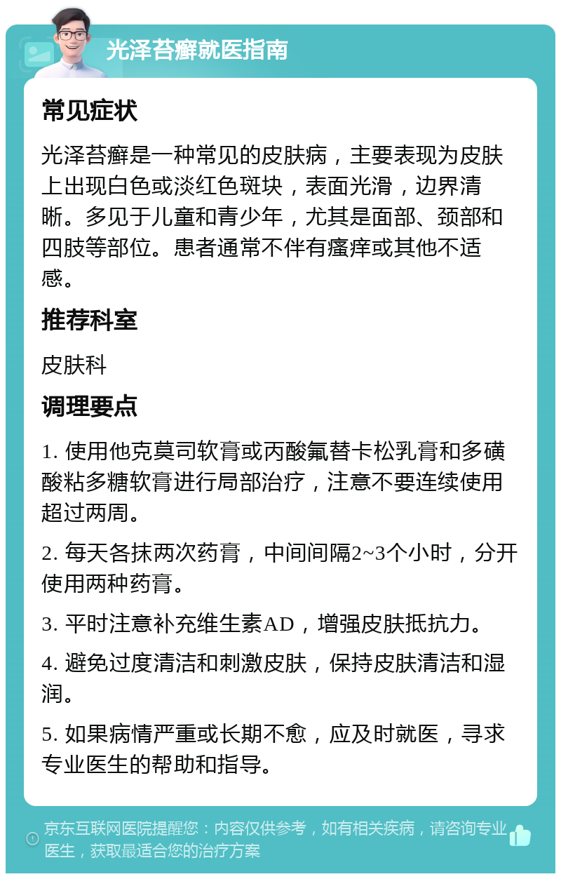 光泽苔癣就医指南 常见症状 光泽苔癣是一种常见的皮肤病，主要表现为皮肤上出现白色或淡红色斑块，表面光滑，边界清晰。多见于儿童和青少年，尤其是面部、颈部和四肢等部位。患者通常不伴有瘙痒或其他不适感。 推荐科室 皮肤科 调理要点 1. 使用他克莫司软膏或丙酸氟替卡松乳膏和多磺酸粘多糖软膏进行局部治疗，注意不要连续使用超过两周。 2. 每天各抹两次药膏，中间间隔2~3个小时，分开使用两种药膏。 3. 平时注意补充维生素AD，增强皮肤抵抗力。 4. 避免过度清洁和刺激皮肤，保持皮肤清洁和湿润。 5. 如果病情严重或长期不愈，应及时就医，寻求专业医生的帮助和指导。