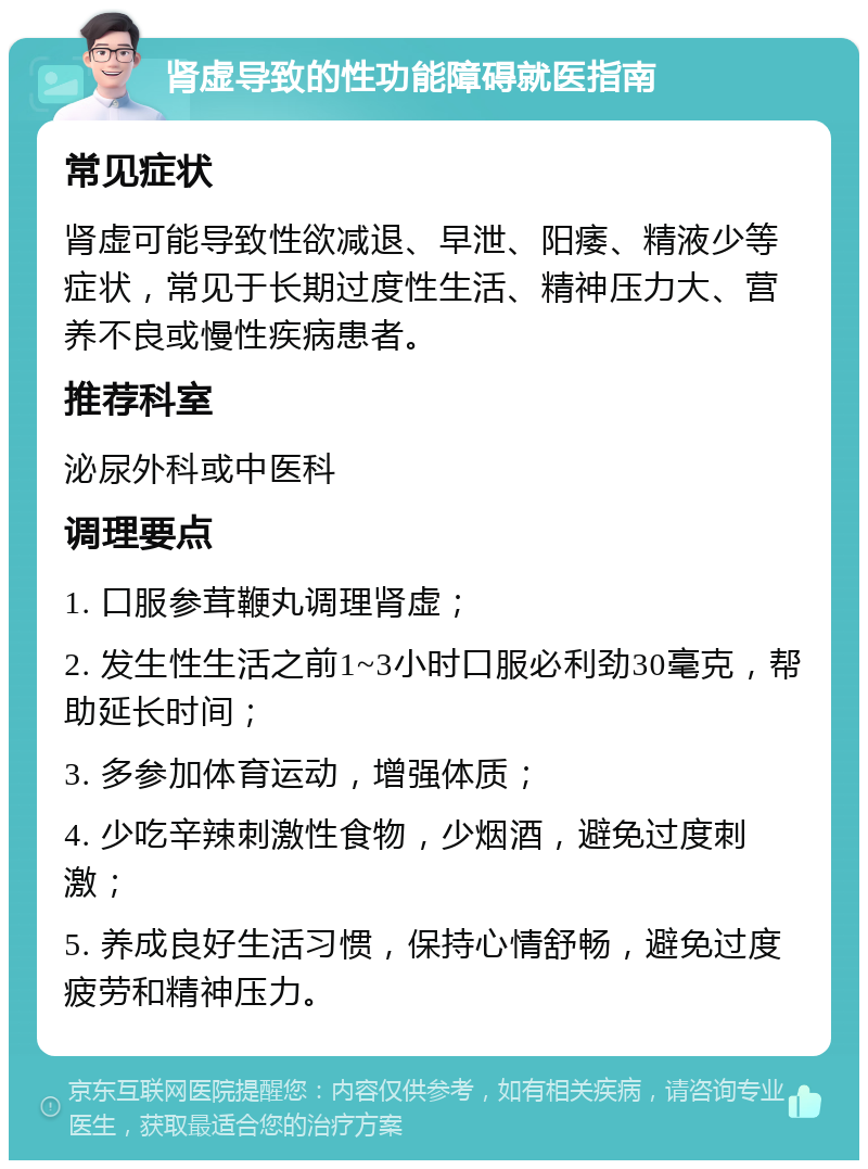 肾虚导致的性功能障碍就医指南 常见症状 肾虚可能导致性欲减退、早泄、阳痿、精液少等症状，常见于长期过度性生活、精神压力大、营养不良或慢性疾病患者。 推荐科室 泌尿外科或中医科 调理要点 1. 口服参茸鞭丸调理肾虚； 2. 发生性生活之前1~3小时口服必利劲30毫克，帮助延长时间； 3. 多参加体育运动，增强体质； 4. 少吃辛辣刺激性食物，少烟酒，避免过度刺激； 5. 养成良好生活习惯，保持心情舒畅，避免过度疲劳和精神压力。