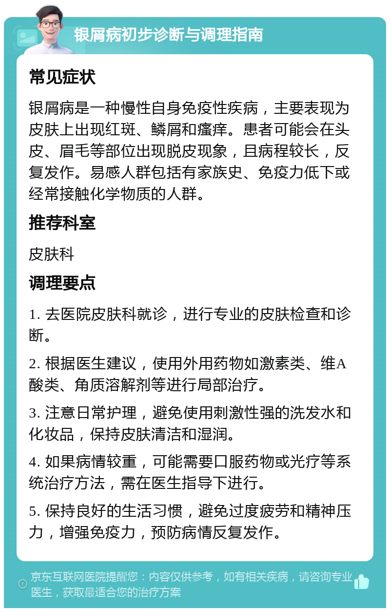 银屑病初步诊断与调理指南 常见症状 银屑病是一种慢性自身免疫性疾病，主要表现为皮肤上出现红斑、鳞屑和瘙痒。患者可能会在头皮、眉毛等部位出现脱皮现象，且病程较长，反复发作。易感人群包括有家族史、免疫力低下或经常接触化学物质的人群。 推荐科室 皮肤科 调理要点 1. 去医院皮肤科就诊，进行专业的皮肤检查和诊断。 2. 根据医生建议，使用外用药物如激素类、维A酸类、角质溶解剂等进行局部治疗。 3. 注意日常护理，避免使用刺激性强的洗发水和化妆品，保持皮肤清洁和湿润。 4. 如果病情较重，可能需要口服药物或光疗等系统治疗方法，需在医生指导下进行。 5. 保持良好的生活习惯，避免过度疲劳和精神压力，增强免疫力，预防病情反复发作。