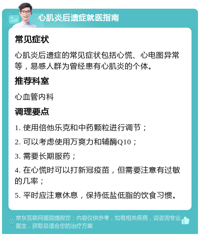 心肌炎后遗症就医指南 常见症状 心肌炎后遗症的常见症状包括心慌、心电图异常等，易感人群为曾经患有心肌炎的个体。 推荐科室 心血管内科 调理要点 1. 使用倍他乐克和中药颗粒进行调节； 2. 可以考虑使用万爽力和辅酶Q10； 3. 需要长期服药； 4. 在心慌时可以打新冠疫苗，但需要注意有过敏的几率； 5. 平时应注意休息，保持低盐低脂的饮食习惯。