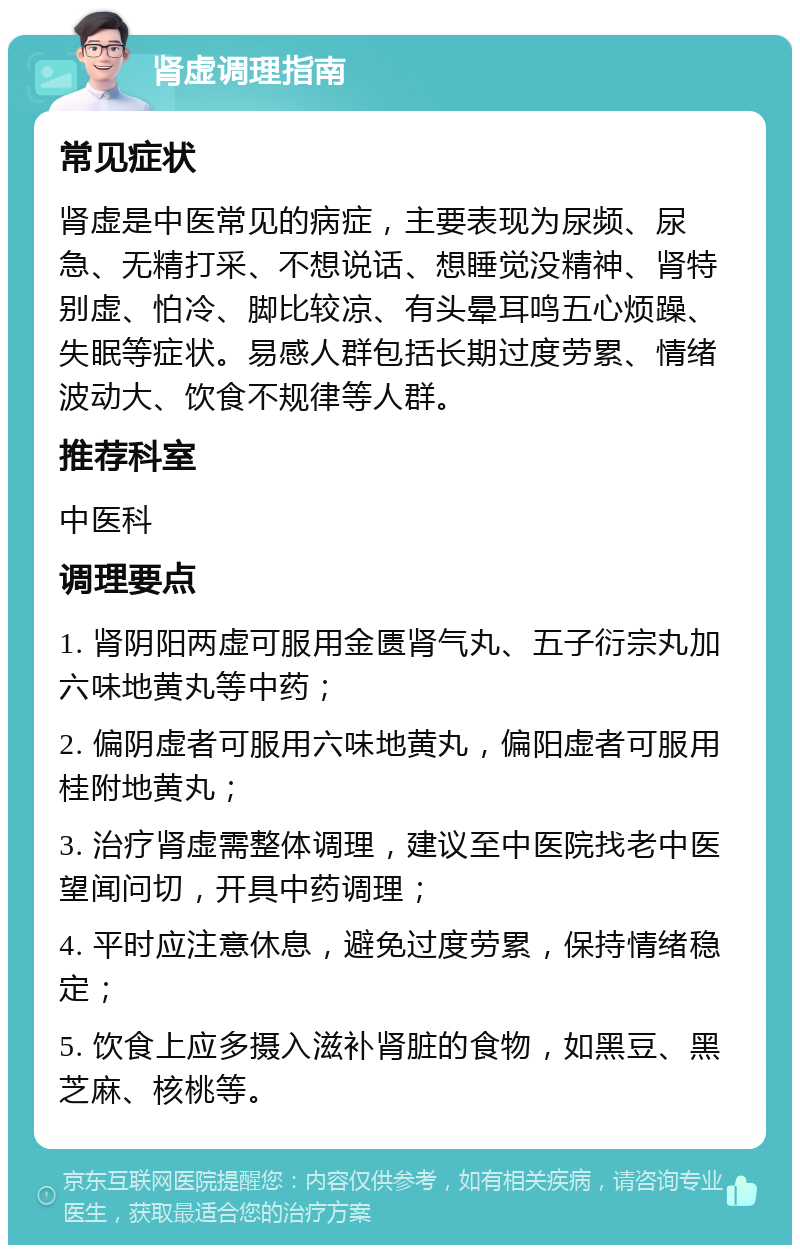 肾虚调理指南 常见症状 肾虚是中医常见的病症，主要表现为尿频、尿急、无精打采、不想说话、想睡觉没精神、肾特别虚、怕冷、脚比较凉、有头晕耳鸣五心烦躁、失眠等症状。易感人群包括长期过度劳累、情绪波动大、饮食不规律等人群。 推荐科室 中医科 调理要点 1. 肾阴阳两虚可服用金匮肾气丸、五子衍宗丸加六味地黄丸等中药； 2. 偏阴虚者可服用六味地黄丸，偏阳虚者可服用桂附地黄丸； 3. 治疗肾虚需整体调理，建议至中医院找老中医望闻问切，开具中药调理； 4. 平时应注意休息，避免过度劳累，保持情绪稳定； 5. 饮食上应多摄入滋补肾脏的食物，如黑豆、黑芝麻、核桃等。